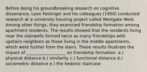 Before doing his groundbreaking research on cognitive dissonance, Leon Festinger and his colleagues (1950) conducted research at a university housing project called Westgate West. Among other things, they examined friendship formation among apartment residents. The results showed that the residents living near the stairwells formed twice as many friendships with upstairs neighbors as those living in the middle apartments, which were further from the stairs. These results illustrate the impact of ___________________ on friendship formation. a.) physical distance b.) similarity c.) functional distance d.) sociometric distance e.) the hedonic staircase