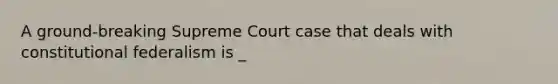 A ground-breaking Supreme Court case that deals with constitutional federalism is _