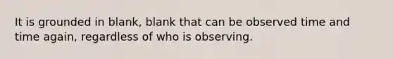 It is grounded in blank, blank that can be observed time and time again, regardless of who is observing.