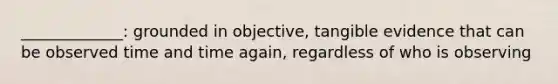 _____________: grounded in objective, tangible evidence that can be observed time and time again, regardless of who is observing