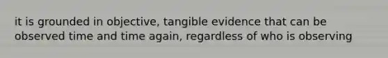 it is grounded in objective, tangible evidence that can be observed time and time again, regardless of who is observing