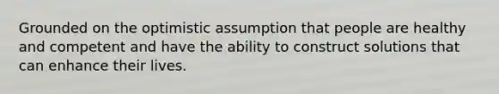 Grounded on the optimistic assumption that people are healthy and competent and have the ability to construct solutions that can enhance their lives.