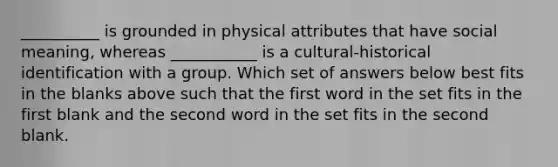 __________ is grounded in physical attributes that have social meaning, whereas ___________ is a cultural-historical identification with a group. Which set of answers below best fits in the blanks above such that the first word in the set fits in the first blank and the second word in the set fits in the second blank.