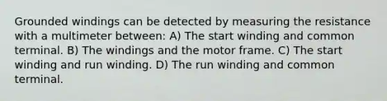 Grounded windings can be detected by measuring the resistance with a multimeter between: A) The start winding and common terminal. B) The windings and the motor frame. C) The start winding and run winding. D) The run winding and common terminal.