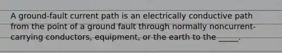 A ground-fault current path is an electrically conductive path from the point of a ground fault through normally noncurrent-carrying conductors, equipment, or the earth to the _____.