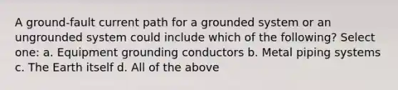 A ground-fault current path for a grounded system or an ungrounded system could include which of the following? Select one: a. Equipment grounding conductors b. Metal piping systems c. The Earth itself d. All of the above