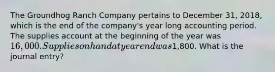 The Groundhog Ranch Company pertains to December 31, 2018, which is the end of the company's year long accounting period. The supplies account at the beginning of the year was 16,000. Supplies on hand at year end was1,800. What is the journal entry?