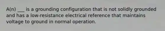 A(n) ___ is a grounding configuration that is not solidly grounded and has a low-resistance electrical reference that maintains voltage to ground in normal operation.