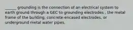 ______ grounding is the connection of an electrical system to earth ground through a GEC to grounding electrodes , the metal frame of the building, concrete-encased electrodes, or underground metal water pipes.