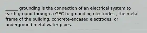 ______ grounding is the connection of an electrical system to earth ground through a GEC to grounding electrodes , the metal frame of the building, concrete-encased electrodes, or underground metal water pipes.