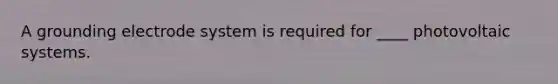A grounding electrode system is required for ____ photovoltaic systems.