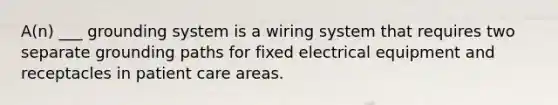 A(n) ___ grounding system is a wiring system that requires two separate grounding paths for fixed electrical equipment and receptacles in patient care areas.