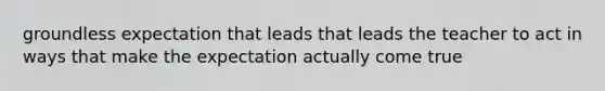 groundless expectation that leads that leads the teacher to act in ways that make the expectation actually come true