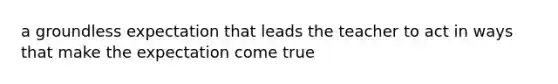 a groundless expectation that leads the teacher to act in ways that make the expectation come true