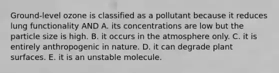 Ground-level ozone is classified as a pollutant because it reduces lung functionality AND A. its concentrations are low but the particle size is high. B. it occurs in the atmosphere only. C. it is entirely anthropogenic in nature. D. it can degrade plant surfaces. E. it is an unstable molecule.