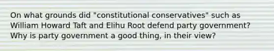 On what grounds did "constitutional conservatives" such as William Howard Taft and Elihu Root defend party government? Why is party government a good thing, in their view?