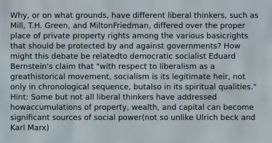 Why, or on what grounds, have different liberal thinkers, such as Mill, T.H. Green, and MiltonFriedman, differed over the proper place of private property rights among the various basicrights that should be protected by and against governments? How might this debate be relatedto democratic socialist Eduard Bernstein's claim that "with respect to liberalism as a greathistorical movement, socialism is its legitimate heir, not only in chronological sequence, butalso in its spiritual qualities." Hint: Some but not all liberal thinkers have addressed howaccumulations of property, wealth, and capital can become significant sources of social power(not so unlike Ulrich beck and Karl Marx)