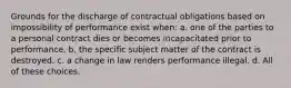 Grounds for the discharge of contractual obligations based on impossibility of performance exist when: a. one of the parties to a personal contract dies or becomes incapacitated prior to performance. b. the specific subject matter of the contract is destroyed. c. a change in law renders performance illegal. d. All of these choices.