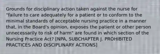 Grounds for disciplinary action taken against the nurse for "failure to care adequately for a patient or to conform to the minimal standards of acceptable nursing practice in a manner that, in the Board's opinion, exposes the patient or other person unnecessarily to risk of harm" are found in which section of the Nursing Practice Act? [NPA, SUBCHAPTER J. PROHIBITED PRACTICES AND DISCIPLINARY ACTIONS]