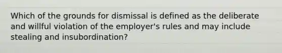 Which of the grounds for dismissal is defined as the deliberate and willful violation of the employer's rules and may include stealing and insubordination?