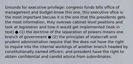 Grounds for executive privilege: congress funds bills office of management and budget-know this one, this executive ofice is the most important becuas it is the one that the presidents gets the most information, they oversee cabinet level positions and look at legislation and how it would get implemented (look in text) ● (1) the doctrine of the separation of powers means one branch of government ● (2) the principles of statecraft and prudent administration require that the does not have the right to inquire into the internal workings of another branch headed by constitutionally named officers; and president have the right to obtain confidential and candid advice from subordinates.