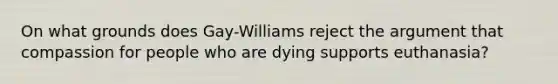 On what grounds does Gay-Williams reject the argument that compassion for people who are dying supports euthanasia?