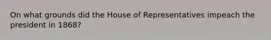 On what grounds did the House of Representatives impeach the president in 1868?