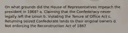 On what grounds did the House of Representatives impeach the president in 1868? a. Claiming that the Confederacy never legally left the Union b. Violating the Tenure of Office Act c. Returning seized Confederate lands to their original owners d. Not enforcing the Reconstruction Act of 1867