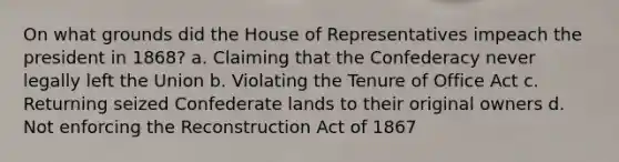 On what grounds did the House of Representatives impeach the president in 1868? a. Claiming that the Confederacy never legally left the Union b. Violating the Tenure of Office Act c. Returning seized Confederate lands to their original owners d. Not enforcing the Reconstruction Act of 1867