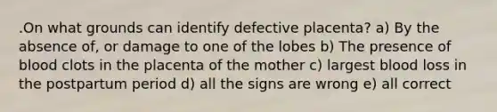 .On what grounds can identify defective placenta? a) By the absence of, or damage to one of the lobes b) The presence of blood clots in the placenta of the mother c) largest blood loss in the postpartum period d) all the signs are wrong e) all correct