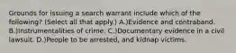 Grounds for issuing a search warrant include which of the following? (Select all that apply.) A.)Evidence and contraband. B.)Instrumentalities of crime. C.)Documentary evidence in a civil lawsuit. D.)People to be arrested, and kidnap victims.