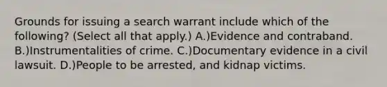 Grounds for issuing a search warrant include which of the following? (Select all that apply.) A.)Evidence and contraband. B.)Instrumentalities of crime. C.)Documentary evidence in a civil lawsuit. D.)People to be arrested, and kidnap victims.