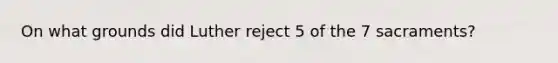 On what grounds did Luther reject 5 of the 7 sacraments?