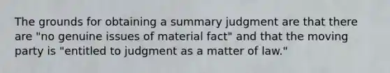 The grounds for obtaining a <a href='https://www.questionai.com/knowledge/kYzETxc5Cp-summary-judgment' class='anchor-knowledge'>summary judgment</a> are that there are "no genuine issues of material fact" and that the moving party is "entitled to judgment as a matter of law."