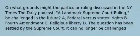 On what grounds might the particular ruling discussed in the NY Times The Daily podcast, "A Landmark Supreme Court Ruling," be challenged in the future? A, Federal versus states' rights B. Fourth Amendment C. Religious liberty D. The question has been settled by the Supreme Court; it can no longer be challenged