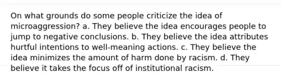 On what grounds do some people criticize the idea of microaggression? a. They believe the idea encourages people to jump to negative conclusions. b. They believe the idea attributes hurtful intentions to well-meaning actions. c. They believe the idea minimizes the amount of harm done by racism. d. They believe it takes the focus off of institutional racism.