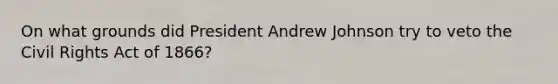On what grounds did President Andrew Johnson try to veto the Civil Rights Act of 1866?