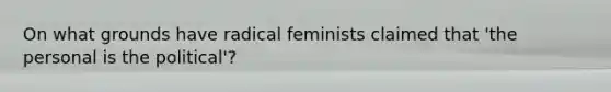 On what grounds have radical feminists claimed that 'the personal is the political'?