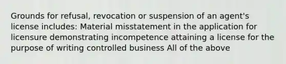 Grounds for refusal, revocation or suspension of an agent's license includes: Material misstatement in the application for licensure demonstrating incompetence attaining a license for the purpose of writing controlled business All of the above