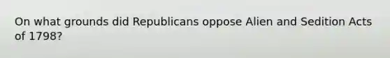 On what grounds did Republicans oppose Alien and Sedition Acts of 1798?