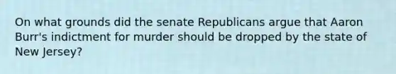 On what grounds did the senate Republicans argue that Aaron Burr's indictment for murder should be dropped by the state of New Jersey?