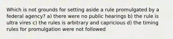 Which is not grounds for setting aside a rule promulgated by a federal agency? a) there were no public hearings b) the rule is ultra vires c) the rules is arbitrary and capricious d) the timing rules for promulgation were not followed