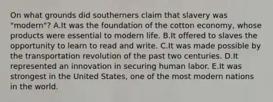 On what grounds did southerners claim that slavery was "modern"? A.It was the foundation of the cotton economy, whose products were essential to modern life. B.It offered to slaves the opportunity to learn to read and write. C.It was made possible by the transportation revolution of the past two centuries. D.It represented an innovation in securing human labor. E.It was strongest in the United States, one of the most modern nations in the world.