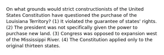 On what grounds would strict constructionists of the United States Constitution have questioned the purchase of the Louisiana Territory? (1) It violated the guarantee of states' rights. (2) The president was not specifically given the power to purchase new land. (3) Congress was opposed to expansion west of the Mississippi River. (4) The Constitution applied only to the original thirteen states.