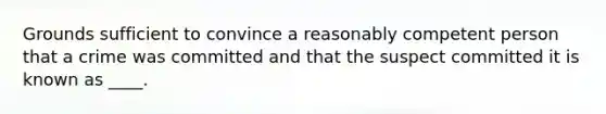 Grounds sufficient to convince a reasonably competent person that a crime was committed and that the suspect committed it is known as ____.