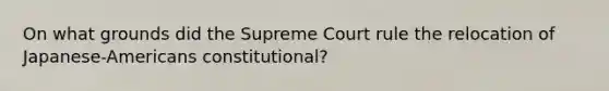 On what grounds did the Supreme Court rule the relocation of Japanese-Americans constitutional?