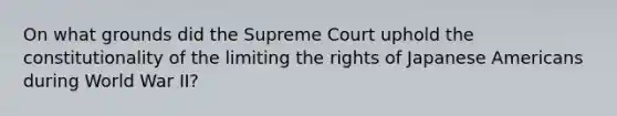 On what grounds did the Supreme Court uphold the constitutionality of the limiting the rights of Japanese Americans during World War II?