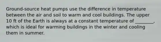 Ground-source heat pumps use the difference in temperature between the air and soil to warm and cool buildings. The upper 10 ft of the Earth is always at a constant temperature of ________, which is ideal for warming buildings in the winter and cooling them in summer.