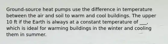 Ground-source heat pumps use the difference in temperature between the air and soil to warm and cool buildings. The upper 10 ft if the Earth is always at a constant temperature of ___, which is ideal for warming buildings in the winter and cooling them in summer.