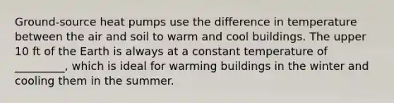 Ground-source heat pumps use the difference in temperature between the air and soil to warm and cool buildings. The upper 10 ft of the Earth is always at a constant temperature of _________, which is ideal for warming buildings in the winter and cooling them in the summer.